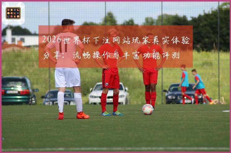 2026世界杯下注网站玩家真实体验分享：流畅操作与丰富功能评测