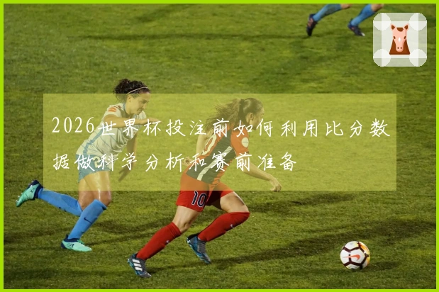2026世界杯投注前如何利用比分数据做科学分析和赛前准备